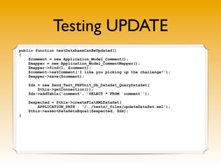 Testing UPDATE
public function testDatabaseCanBeUpdated()
{
    $comment = new Application_Model_Comment();
    $mapper = new Application_Model_CommentMapper();
    $mapper->find(1, $comment);
    $comment->setComment('I like you picking up the challenge!');
    $mapper->save($comment);

    $ds = new Zend_Test_PHPUnit_Db_DataSet_QueryDataSet(
        $this->getConnection());
    $ds->addTable('comment', 'SELECT * FROM `comment`');

    $expected = $this->createFlatXMLDataSet(
        APPLICATION_PATH . '/../tests/_files/updateDataSet.xml');
    $this->assertDataSetsEqual($expected, $ds);
}
 