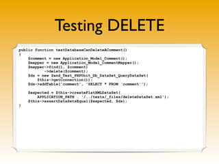 Testing DELETE
public function testDatabaseCanDeleteAComment()
{
    $comment = new Application_Model_Comment();
    $mapper = new Application_Model_CommentMapper();
    $mapper->find(1, $comment)
           ->delete($comment);
    $ds = new Zend_Test_PHPUnit_Db_DataSet_QueryDataSet(
        $this->getConnection());
    $ds->addTable('comment', 'SELECT * FROM `comment`');

    $expected = $this->createFlatXMLDataSet(
        APPLICATION_PATH . '/../tests/_files/deleteDataSet.xml');
    $this->assertDataSetsEqual($expected, $ds);
}
 