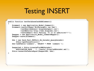 Testing INSERT
public function testDatabaseCanAddAComment()
{
    $comment = new Application_Model_Comment();
    $comment->setFullName('Michelangelo van Dam')
            ->setEmailAddress('dragonbe@gmail.com')
            ->setWebsite('http://www.dragonbe.com')
            ->setComment('Unit Testing, It is so addictive!!!');
    $mapper = new Application_Model_CommentMapper();
    $mapper->save($comment);

    $ds = new Zend_Test_PHPUnit_Db_DataSet_QueryDataSet(
        $this->getConnection());
    $ds->addTable('comment', 'SELECT * FROM `comment`');

    $expected = $this->createFlatXMLDataSet(
        APPLICATION_PATH . '/../tests/_files/addDataSet.xml');
    $this->assertDataSetsEqual($expected, $ds);
}
 