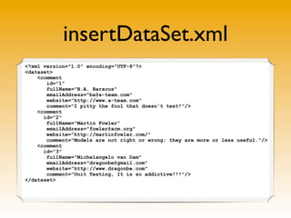 insertDataSet.xml
<?xml version="1.0" encoding="UTF-8"?>
<dataset>
    <comment
       id="1"
       fullName="B.A. Baracus"
       emailAddress="ba@a-team.com"
       website="http://www.a-team.com"
       comment="I pitty the fool that doesn't test!"/>
    <comment
      id="2"
       fullName="Martin Fowler"
       emailAddress="fowler@acm.org"
       website="http://martinfowler.com/"
       comment="Models are not right or wrong; they are more or less useful."/>
    <comment
      id="3"
       fullName="Michelangelo van Dam"
       emailAddress="dragonbe@gmail.com"
       website="http://www.dragonbe.com"
       comment="Unit Testing, It is so addictive!!!"/>
</dataset>
 