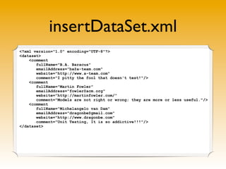 insertDataSet.xml
<?xml version="1.0" encoding="UTF-8"?>
<dataset>
    <comment
       fullName="B.A. Baracus"
       emailAddress="ba@a-team.com"
       website="http://www.a-team.com"
       comment="I pitty the fool that doesn't test!"/>
    <comment
       fullName="Martin Fowler"
       emailAddress="fowler@acm.org"
       website="http://martinfowler.com/"
       comment="Models are not right or wrong; they are more or less useful."/>
    <comment
       fullName="Michelangelo van Dam"
       emailAddress="dragonbe@gmail.com"
       website="http://www.dragonbe.com"
       comment="Unit Testing, It is so addictive!!!"/>
</dataset>
 