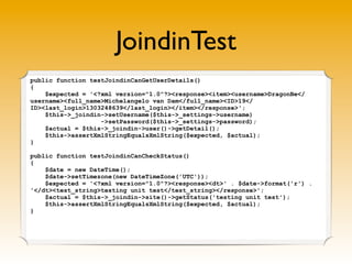 JoindinTest
public function testJoindinCanGetUserDetails()
{
    $expected = '<?xml version="1.0"?><response><item><username>DragonBe</
username><full_name>Michelangelo van Dam</full_name><ID>19</
ID><last_login>1303248639</last_login></item></response>';
    $this->_joindin->setUsername($this->_settings->username)
                   ->setPassword($this->_settings->password);
    $actual = $this->_joindin->user()->getDetail();
    $this->assertXmlStringEqualsXmlString($expected, $actual);
}

public function testJoindinCanCheckStatus()
{
    $date = new DateTime();
    $date->setTimezone(new DateTimeZone('UTC'));
    $expected = '<?xml version="1.0"?><response><dt>' . $date->format('r') .
'</dt><test_string>testing unit test</test_string></response>';
    $actual = $this->_joindin->site()->getStatus('testing unit test');
    $this->assertXmlStringEqualsXmlString($expected, $actual);
}
 