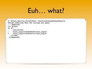 Euh… what?
1) Zftest_Service_JoindinTest::testJoindinCanGetUserDetails
Failed asserting that two strings are equal.
--- Expected
+++ Actual
@@ @@
      <ID>19</ID>
-     <last_login>1303248639</last_login>
+     <last_login>1303250271</last_login>
    </item>
  </response>


                      I recently logged in ✔
 