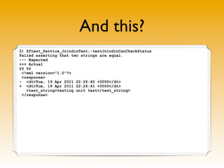 And this?
2) Zftest_Service_JoindinTest::testJoindinCanCheckStatus
Failed asserting that two strings are equal.
--- Expected
+++ Actual
@@ @@
 <?xml version="1.0"?>
 <response>
- <dt>Tue, 19 Apr 2011 22:26:40 +0000</dt>
+ <dt>Tue, 19 Apr 2011 22:26:41 +0000</dt>
   <test_string>testing unit test</test_string>
 </response>

                Latency of the network 1s ☹
 