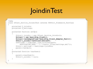 JoindinTest
<?php
class Zftest_Service_JoindinTest extends PHPUnit_Framework_TestCase
{
    protected $_joindin;
    protected $_settings;

    protected function setUp()
    {
        $this->_joindin = new Zftest_Service_Joindin();
        $client = new Zend_Http_Client();
        $client->setAdapter(new Zend_Http_Client_Adapter_Test());
        $this->_joindin->setClient($client);
        $settings = simplexml_load_file(realpath(
            APPLICATION_PATH . '/../tests/_files/settings.xml'));
        $this->_settings = $settings->joindin;
        parent::setUp();
    }
    protected function tearDown()
    {
        parent::tearDown();
        $this->_joindin = null;
    }
}
 