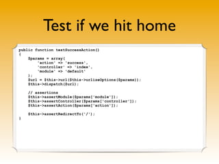 Test if we hit home
public function testSuccessAction()
{
    $params = array(
        'action' => 'success',
        'controller' => 'index',
        'module' => 'default'
    );
    $url = $this->url($this->urlizeOptions($params));
    $this->dispatch($url);

    // assertions
    $this->assertModule($params['module']);
    $this->assertController($params['controller']);
    $this->assertAction($params['action']);

    $this->assertRedirectTo('/');
}
 