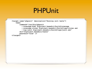 PHPUnit
<target name="phpunit" description="Running unit tests">
    <exec
        command="/usr/bin/phpunit
          --coverage-html ${project.basedir}/build/coverage
          --coverage-clover ${project.basedir}/build/logs/clover.xml
          --log-junit ${project.basedir}/build/logs/junit.xml"
        dir="${project.basedir}/tests"
        passthru="true" />
</target>
 