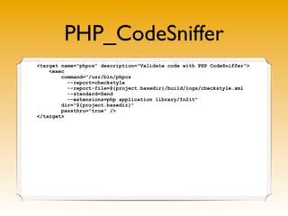 PHP_CodeSniffer
<target name="phpcs" description="Validate code with PHP CodeSniffer">
    <exec
        command="/usr/bin/phpcs
          --report=checkstyle
          --report-file=${project.basedir}/build/logs/checkstyle.xml
          --standard=Zend
          --extensions=php application library/In2it"
        dir="${project.basedir}"
        passthru="true" />
</target>
 