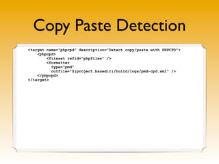 Copy Paste Detection
<target name="phpcpd" description="Detect copy/paste with PHPCPD">
    <phpcpd>
        <fileset refid="phpfiles" />
        <formatter
          type="pmd"
          outfile="${project.basedir}/build/logs/pmd-cpd.xml" />
    </phpcpd>
</target>
 