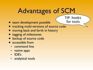 Advantages of SCM
                                       TIP: hooks
• team development possible             for tools
• tracking multi-versions of source code
• moving back and forth in history
• tagging of milestones
• backup of source code
•- accessible from
     command line
 -   native apps
 -   IDE’s
 -   analytical tools
 