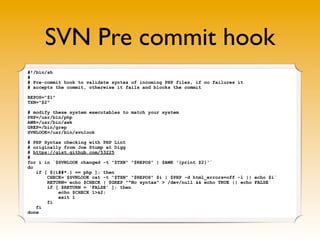 SVN Pre commit hook
#!/bin/sh
#
# Pre-commit hook to validate syntax of incoming PHP files, if no failures it
# accepts the commit, otherwise it fails and blocks the commit

REPOS="$1"
TXN="$2"

# modify these system executables to match your system
PHP=/usr/bin/php
AWK=/usr/bin/awk
GREP=/bin/grep
SVNLOOK=/usr/bin/svnlook

# PHP Syntax checking with PHP Lint
# originally from Joe Stump at Digg
# https://gist.github.com/53225
#
for i in `$SVNLOOK changed -t "$TXN" "$REPOS" | $AWK '{print $2}'`
do
   if [ ${i##*.} == php ]; then
       CHECK=`$SVNLOOK cat -t "$TXN" "$REPOS" $i | $PHP -d html_errors=off -l || echo $i`
       RETURN=`echo $CHECK | $GREP "^No syntax" > /dev/null && echo TRUE || echo FALSE`
       if [ $RETURN = 'FALSE' ]; then
           echo $CHECK 1>&2;
           exit 1
       fi
   fi
done
 