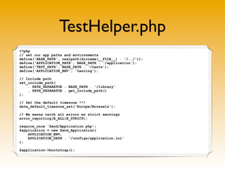 TestHelper.php
<?php
// set our app paths and environments
define('BASE_PATH', realpath(dirname(__FILE__) . '/../'));
define('APPLICATION_PATH', BASE_PATH . '/application');
define('TEST_PATH', BASE_PATH . '/tests');
define('APPLICATION_ENV', 'testing');

// Include path
set_include_path(
    . PATH_SEPARATOR . BASE_PATH . '/library'
    . PATH_SEPARATOR . get_include_path()
);

// Set the default timezone !!!
date_default_timezone_set('Europe/Brussels');

// We wanna catch all errors en strict warnings
error_reporting(E_ALL|E_STRICT);

require_once 'Zend/Application.php';
$application = new Zend_Application(
    APPLICATION_ENV,
    APPLICATION_PATH . '/configs/application.ini'
);

$application->bootstrap();
 