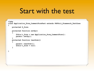 Start with the test
<?php
class Application_Form_CommentFormTest extends PHPUnit_Framework_TestCase
{
    protected $_form;

    protected function setUp()
    {
        $this->_form = new Application_Form_CommentForm();
        parent::setUp();
    }
    protected function tearDown()
    {
        parent::tearDown();
        $this->_form = null;
    }

}
 