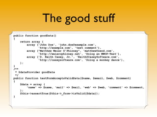 The good stuff
public function goodData()
{
     return array (
         array ('John Doe', 'john.doe@example.com',
                'http://example.com', 'test comment'),
         array ("Matthew Weier O'Phinney", 'matthew@zend.com',
                'http://weierophinney.net', 'Doing an MWOP-Test'),
         array ('D. Keith Casey, Jr.', 'Keith@CaseySoftware.com',
                'http://caseysoftware.com', 'Doing a monkey dance'),
     );
}
/**
  * @dataProvider goodData
  */
public function testFormAcceptsValidData($name, $email, $web, $comment)
{
     $data = array (
         'name' => $name, 'mail' => $mail, 'web' => $web, 'comment' => $comment,
     );
     $this->assertTrue($this->_form->isValid($data));
}
 