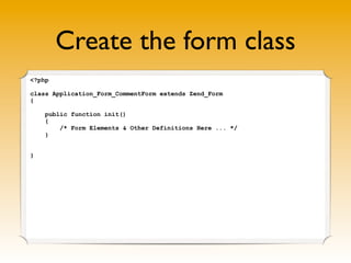 Create the form class
<?php

class Application_Form_CommentForm extends Zend_Form
{

    public function init()
    {
        /* Form Elements & Other Definitions Here ... */
    }


}
 