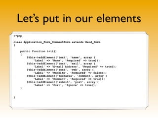 Let’s put in our elements
<?php

class Application_Form_CommentForm extends Zend_Form
{

    public function init()
    {
        $this->addElement('text', 'name', array (
            'Label' => 'Name', 'Required' => true));
        $this->addElement('text', 'mail', array (
            'Label' => 'E-mail Address', 'Required' => true));
        $this->addElement('text', 'web', array (
            'Label' => 'Website', 'Required' => false));
        $this->addElement('textarea', 'comment', array (
            'Label' => 'Comment', 'Required' => true));
        $this->addElement('submit', 'post', array (
            'Label' => 'Post', 'Ignore' => true));
    }


}
 