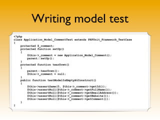 Writing model test
<?php
class Application_Model_CommentTest extends PHPUnit_Framework_TestCase
{
    protected $_comment;
    protected function setUp()
    {
        $this->_comment = new Application_Model_Comment();
        parent::setUp();
    }
    protected function tearDown()
    {
        parent::tearDown();
        $this->_comment = null;
    }
    public function testModelIsEmptyAtConstruct()
    {
        $this->assertSame(0, $this->_comment->getId());
        $this->assertNull($this->_comment->getFullName());
        $this->assertNull($this->_comment->getEmailAddress());
        $this->assertNull($this->_comment->getWebsite());
        $this->assertNull($this->_comment->getComment());
    }
}
 