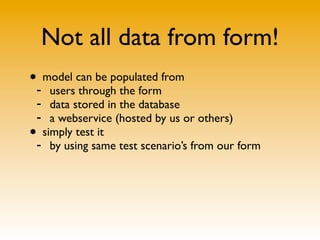 Not all data from form!
•- model can be populated from
    users through the form
 - data stored in the database
 - a webservice (hosted by us or others)
• simply test it
 - by using same test scenario’s from our form
 