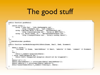 The good stuff
public function goodData()
{
     return array (
         array ('John Doe', 'john.doe@example.com',
                'http://example.com', 'test comment'),
         array ("Matthew Weier O'Phinney", 'matthew@zend.com',
                'http://weierophinney.net', 'Doing an MWOP-Test'),
         array ('D. Keith Casey, Jr.', 'Keith@CaseySoftware.com',
                'http://caseysoftware.com', 'Doing a monkey dance'),
     );
}
/**
  * @dataProvider goodData
  */
public function testModelAcceptsValidData($name, $mail, $web, $comment)
{
     $data = array (
         'fullName' => $name, 'emailAddress' => $mail, 'website' => $web, 'comment' => $comment,
     );
     try {
         $this->_comment->populate($data);
     } catch (Zend_Exception $e) {
         $this->fail('Unexpected exception should not be triggered');
     }
     $data['id'] = 0;
     $data['emailAddress'] = strtolower($data['emailAddress']);
     $data['website'] = strtolower($data['website']);
     $this->assertSame($this->_comment->toArray(), $data);
}
 