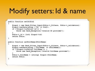 Modify setters: Id & name
public function setId($id)
{
    $input = new Zend_Filter_Input($this->_filters, $this->_validators);
    $input->setData(array ('id' => $id));
    if (!$input->isValid('id')) {
        throw new Zend_Exception('Invalid ID provided');
    }
    $this->_id = (int) $input->id;
    return $this;
}

public function setFullName($fullName)
{
    $input = new Zend_Filter_Input($this->_filters, $this->_validators);
    $input->setData(array ('fullName' => $fullName));
    if (!$input->isValid('fullName')) {
        throw new Zend_Exception('Invalid fullName provided');
    }
    $this->_fullName = (string) $input->fullName;
    return $this;
}
 