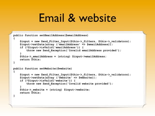 Email & website
public function setEmailAddress($emailAddress)
{
    $input = new Zend_Filter_Input($this->_filters, $this->_validators);
    $input->setData(array ('emailAddress' => $emailAddress));
    if (!$input->isValid('emailAddress')) {
        throw new Zend_Exception('Invalid emailAddress provided');
    }
    $this->_emailAddress = (string) $input->emailAddress;
    return $this;
}

public function setWebsite($website)
{
    $input = new Zend_Filter_Input($this->_filters, $this->_validators);
    $input->setData(array ('website' => $website));
    if (!$input->isValid('website')) {
        throw new Zend_Exception('Invalid website provided');
    }
    $this->_website = (string) $input->website;
    return $this;
}
 