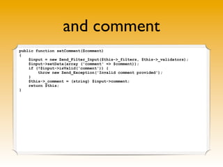 and comment
public function setComment($comment)
{
    $input = new Zend_Filter_Input($this->_filters, $this->_validators);
    $input->setData(array ('comment' => $comment));
    if (!$input->isValid('comment')) {
        throw new Zend_Exception('Invalid comment provided');
    }
    $this->_comment = (string) $input->comment;
    return $this;
}
 