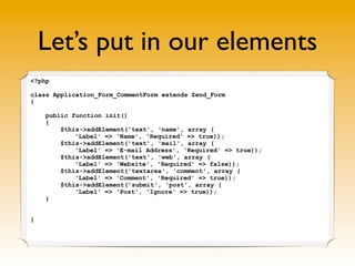 Let’s put in our elements
<?php
class Application_Form_CommentForm extends Zend_Form
{
public function init()
{
$this->add...