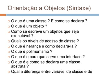 Orientação a Objetos (Sintaxe)
 O que é uma classe ? E como se declara ?
 O que é um objeto ?
 Como se escreve um objetos que seja
executável ?
 Quais os níveis de acesso de classe ?
 O que é herança e como declara-la ?
 O que é polimorfismo ?
 O que é e para que serve uma interface ?
 O que é e como se declara uma classe
abstrata ?
 Qual a diferença entre variável de classe e de
 