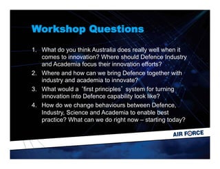 Workshop Questions
1.  What do you think Australia does really well when it
comes to innovation? Where should Defence Industry
and Academia focus their innovation efforts?
2.  Where and how can we bring Defence together with
industry and academia to innovate?
3.  What would a ‘first principles’ system for turning
innovation into Defence capability look like?
4.  How do we change behaviours between Defence,
Industry, Science and Academia to enable best
practice? What can we do right now – starting today?
 