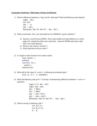 Language constructs ­ Data types, Arrays and Queues 
 
1) What is difference between a  logic and bit  data type? What will following code display? 
            logic  abc; 
            bit ​def​;  
            abc ​=​ ​'​x; 
            ​def​ ​=​ abc; 
            $display​("​abc​=%​h ​def​=%​h​",​ abc​,​ ​def​); 
 
2) Write a subroutine  that  can read data from an SRAM for a given address ? 
 
a) Assume s synchronous SRAM.  Drive read enable and read address on a clock 
edge and  sample the data once cycle later.  (Assume SRAM read return data 
with a one cycle latency).  
b) Will you use a task or function ? 
c) What arguments will you need ?   
 
   
3) Is it legal to call a function from inside a task? 
           task task1​()​ ; 
           endtask 
           ​function​ f1​(); 
             task1​(); 
           endfunction 
   
4) What will be the value of  a and c  in following enumerated type? 
           ​enum​ ​{​a​,​ b​=​7​,​ c​}​ alphabet; 
 
5) What will following code print ?  Concept: Understanding difference between == and === 
operators 
                  logic​[​2​:​0​]​ abc​,​ ​def; 
                  logic eq2​,​ eq3; 
                  abc​=​ ​3​'​b01x; 
                  ​def​=​ ​3​'​b01x​;  
                  eq2 ​=​ ​(​abc​==​def​); 
                  eq3 ​=​ ​(​abc​===​def​); 
                  $display​("​eq2​=%​b eq1​=%​b​",​  eq2​,​ eq1​); 
   
6) What is wrong in following code ? 
                     ​int​ A​[​9​:​0​]; 
                     ​int​ B​[​21​:​0​]; 
                     A ​=​ B​;  
 
 