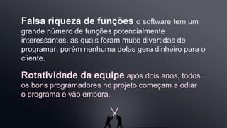 Rotatividade da equipe após dois anos, todos
os bons programadores no projeto começam a odiar
o programa e vão embora.
Falsa riqueza de funções o software tem um
grande número de funções potencialmente
interessantes, as quais foram muito divertidas de
programar, porém nenhuma delas gera dinheiro para o
cliente.
 