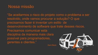 Nossa missão
“Se aceitarmos o risco do projeto como o problema a ser
resolvido, onde vamos procurar a solução? O que
precisamos fazer é inventar um estilo de
desenvolvimento de software que trate desses riscos.
Precisamos comunicar esta
disciplina da maneira mais clara
possível para programadores,
gerentes e clientes.”
Kent Beck
 