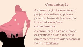 Comunicação
A comunicação é essencial em
projetos de software, pois é a
principal forma de transmitir e
trocar informações e
conhecimentos.
A comunicação está na maioria
das práticas de XP e incentiva
diretamente outro valor essencial
no XP, o feedback.
 