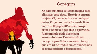 Coragem
XP não tem uma solução mágica para
eliminar esse risco. Ele existe em um
projeto XP, como existe em qualquer
outro. O que muda é a forma de lidar
com ele. Equipes XP acreditam que
errar é natural e quebrar o que vinha
funcionando pode acontecer
eventualmente. É necessário ter
coragem para lidar com esse risco, o
que em XP se traduz em confiança nos
seus mecanismos de proteção.
 