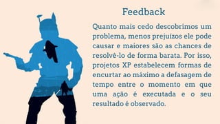 Feedback
Quanto mais cedo descobrimos um
problema, menos prejuízos ele pode
causar e maiores são as chances de
resolvê-lo de forma barata. Por isso,
projetos XP estabelecem formas de
encurtar ao máximo a defasagem de
tempo entre o momento em que
uma ação é executada e o seu
resultado é observado.
 