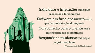 Indivíduos e interações mais que
processos e ferramentas
Software em funcionamento mais
que documentação abrangente
Colaboração com o cliente mais
que negociação de contratos
Responder a mudanças mais que
seguir um plano
(Trecho retirado do Manifesto Ágil)
 