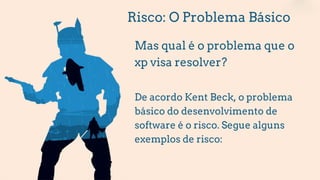 Risco: O Problema Básico
Mas qual é o problema que o
xp visa resolver?
De acordo Kent Beck, o problema
básico do desenvolvimento de
software é o risco. Segue alguns
exemplos de risco:
 