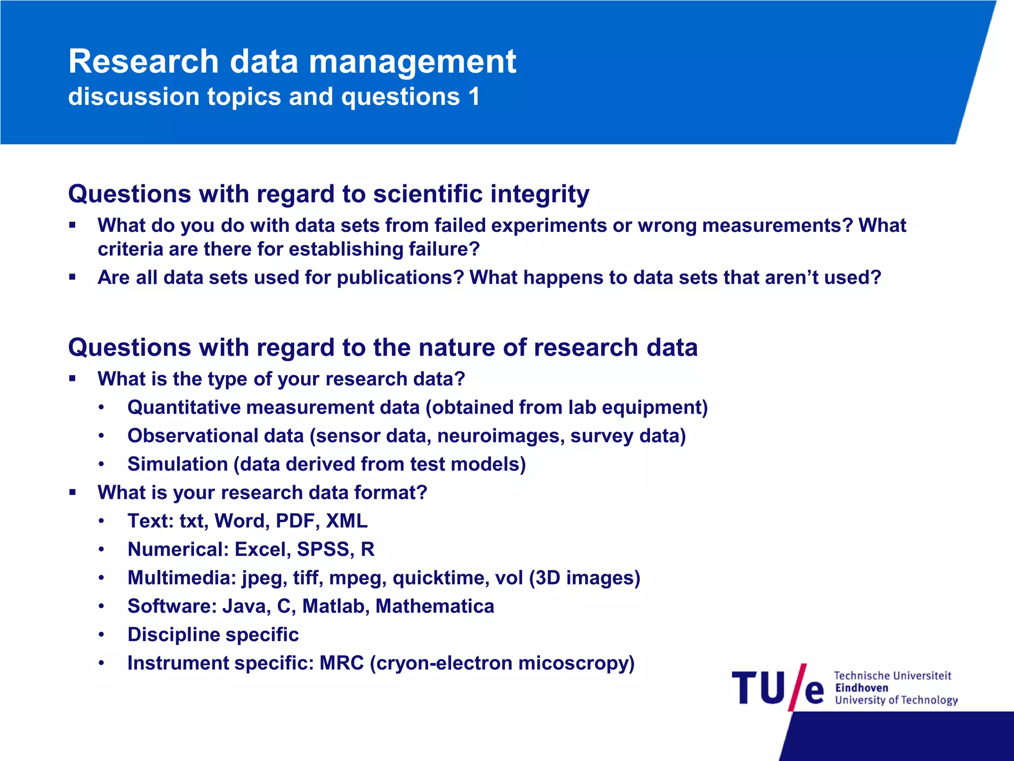 Research data management
discussion topics and questions 1

Questions with regard to scientific integrity



What do you do with data sets from failed experiments or wrong measurements? What
criteria are there for establishing failure?
Are all data sets used for publications? What happens to data sets that aren’t used?

Questions with regard to the nature of research data




What is the type of your research data?
• Quantitative measurement data (obtained from lab equipment)
• Observational data (sensor data, neuroimages, survey data)
• Simulation (data derived from test models)
What is your research data format?
• Text: txt, Word, PDF, XML
• Numerical: Excel, SPSS, R
• Multimedia: jpeg, tiff, mpeg, quicktime, vol (3D images)
• Software: Java, C, Matlab, Mathematica
• Discipline specific
• Instrument specific: MRC (cryon-electron micoscropy)

 