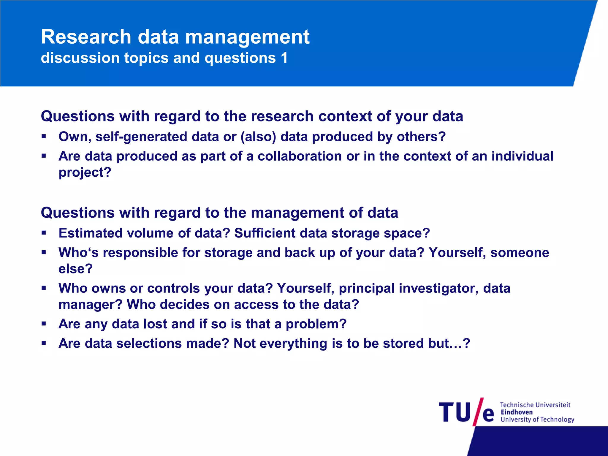 Research data management
discussion topics and questions 1

Questions with regard to the research context of your data
 Own, self-generated data or (also) data produced by others?
 Are data produced as part of a collaboration or in the context of an individual
project?

Questions with regard to the management of data
 Estimated volume of data? Sufficient data storage space?
 Who‘s responsible for storage and back up of your data? Yourself, someone
else?
 Who owns or controls your data? Yourself, principal investigator, data
manager? Who decides on access to the data?
 Are any data lost and if so is that a problem?
 Are data selections made? Not everything is to be stored but…?

 