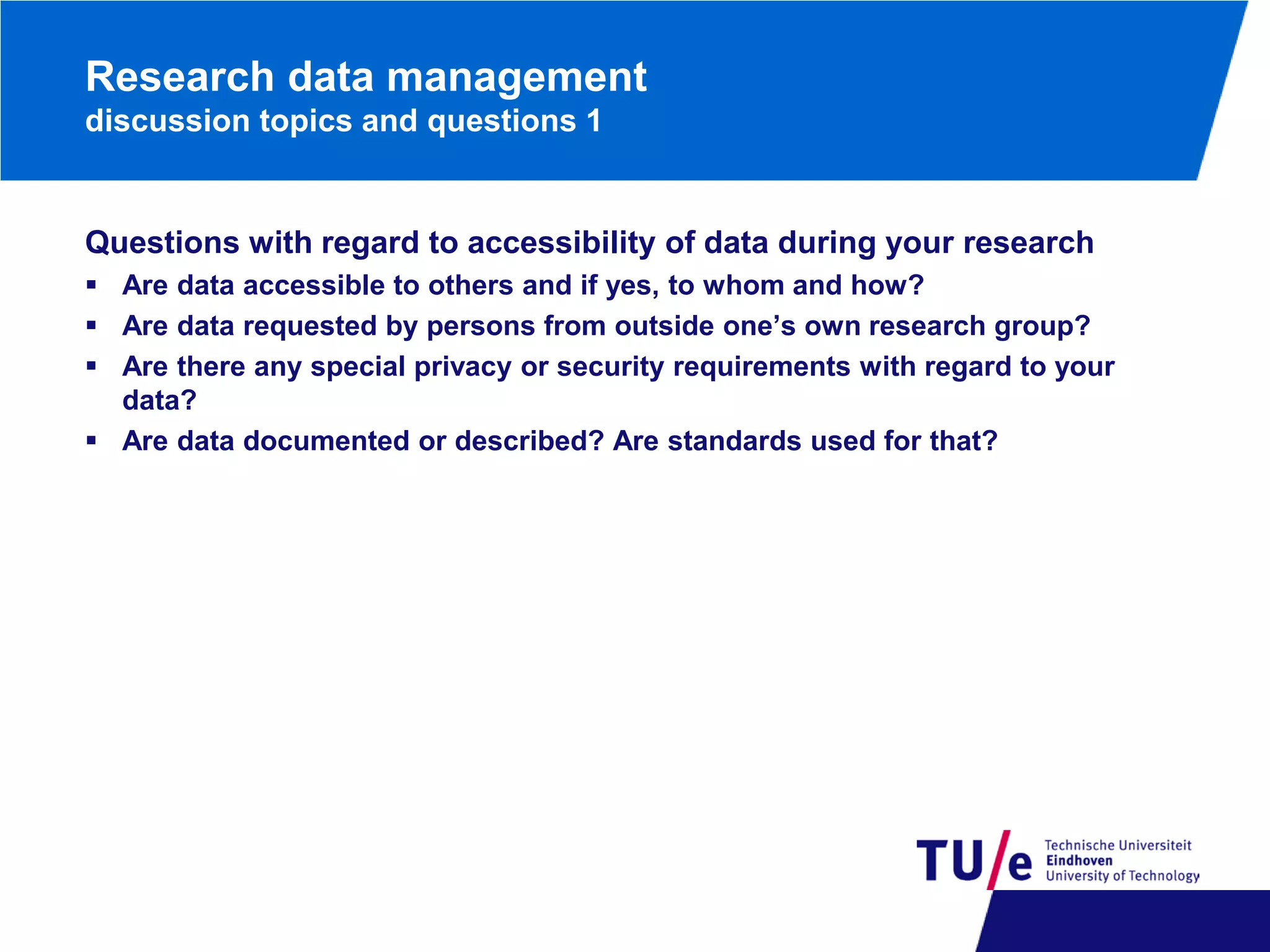 Research data management
discussion topics and questions 1

Questions with regard to accessibility of data during your research
 Are data accessible to others and if yes, to whom and how?
 Are data requested by persons from outside one’s own research group?
 Are there any special privacy or security requirements with regard to your
data?
 Are data documented or described? Are standards used for that?

 