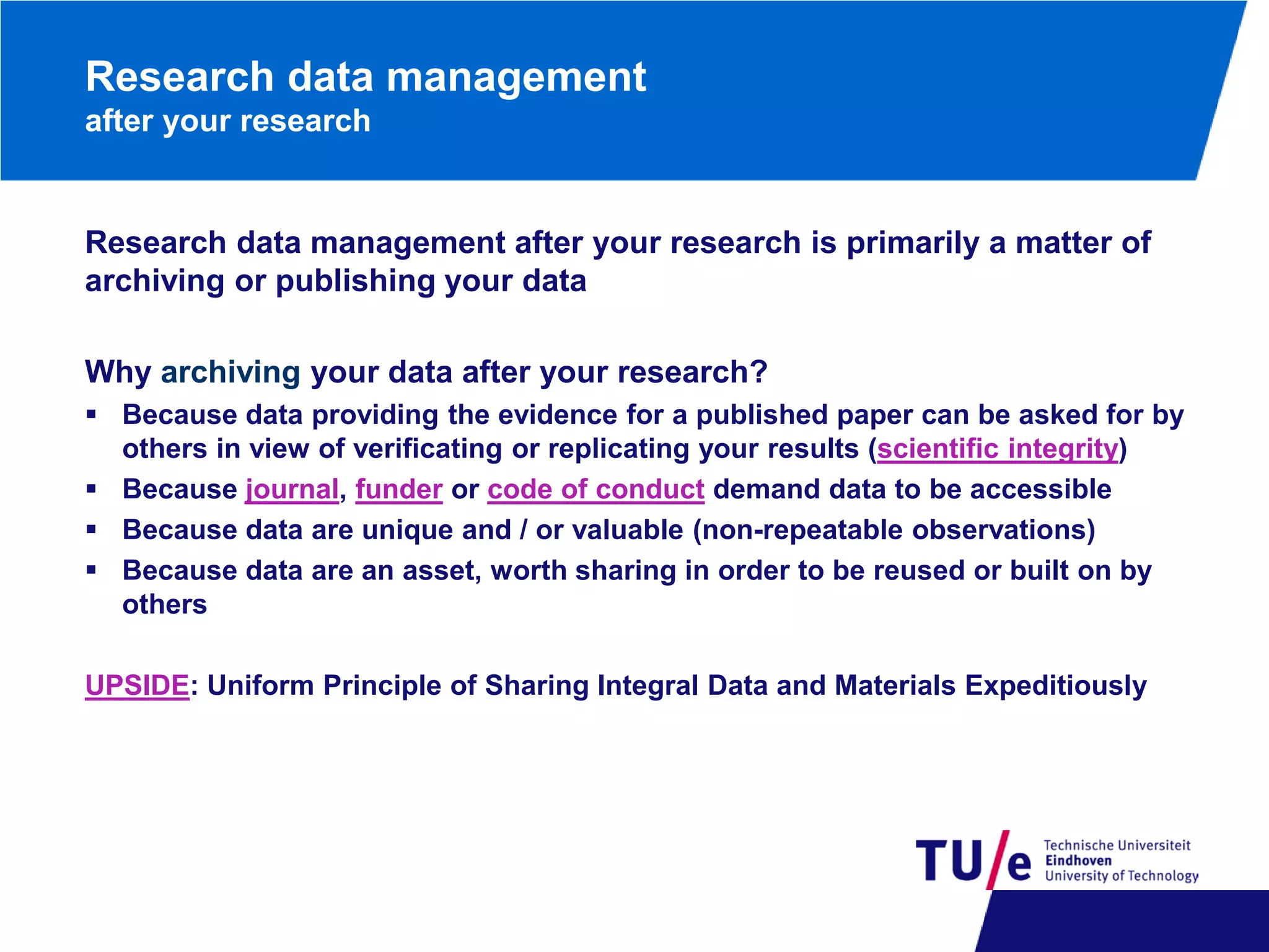 Research data management
after your research

Research data management after your research is primarily a matter of
archiving or publishing your data
Why archiving your data after your research?
 Because data providing the evidence for a published paper can be asked for by
others in view of verificating or replicating your results (scientific integrity)
 Because journal, funder or code of conduct demand data to be accessible
 Because data are unique and / or valuable (non-repeatable observations)
 Because data are an asset, worth sharing in order to be reused or built on by
others
UPSIDE: Uniform Principle of Sharing Integral Data and Materials Expeditiously

 