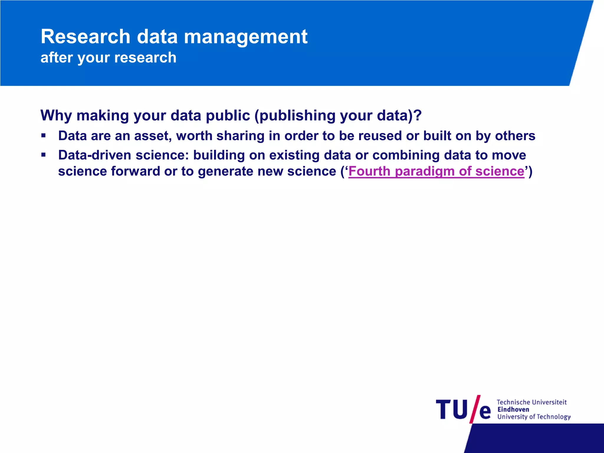 Research data management
after your research

Why making your data public (publishing your data)?
 Data are an asset, worth sharing in order to be reused or built on by others
 Data-driven science: building on existing data or combining data to move
science forward or to generate new science (‘Fourth paradigm of science’)

 