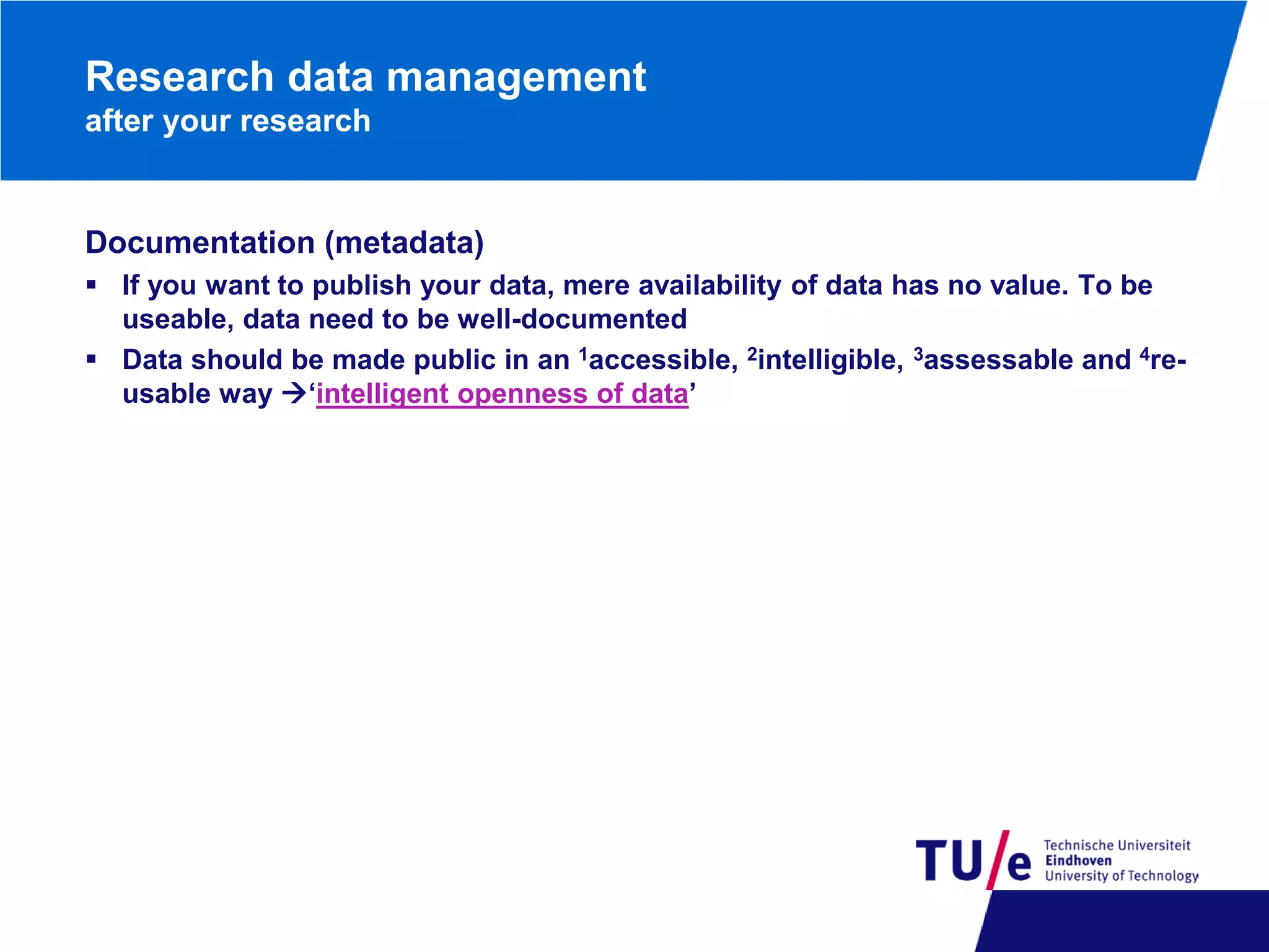 Research data management
after your research

Documentation (metadata)
 If you want to publish your data, mere availability of data has no value. To be
useable, data need to be well-documented
 Data should be made public in an 1accessible, 2intelligible, 3assessable and 4reusable way ‘intelligent openness of data’

 