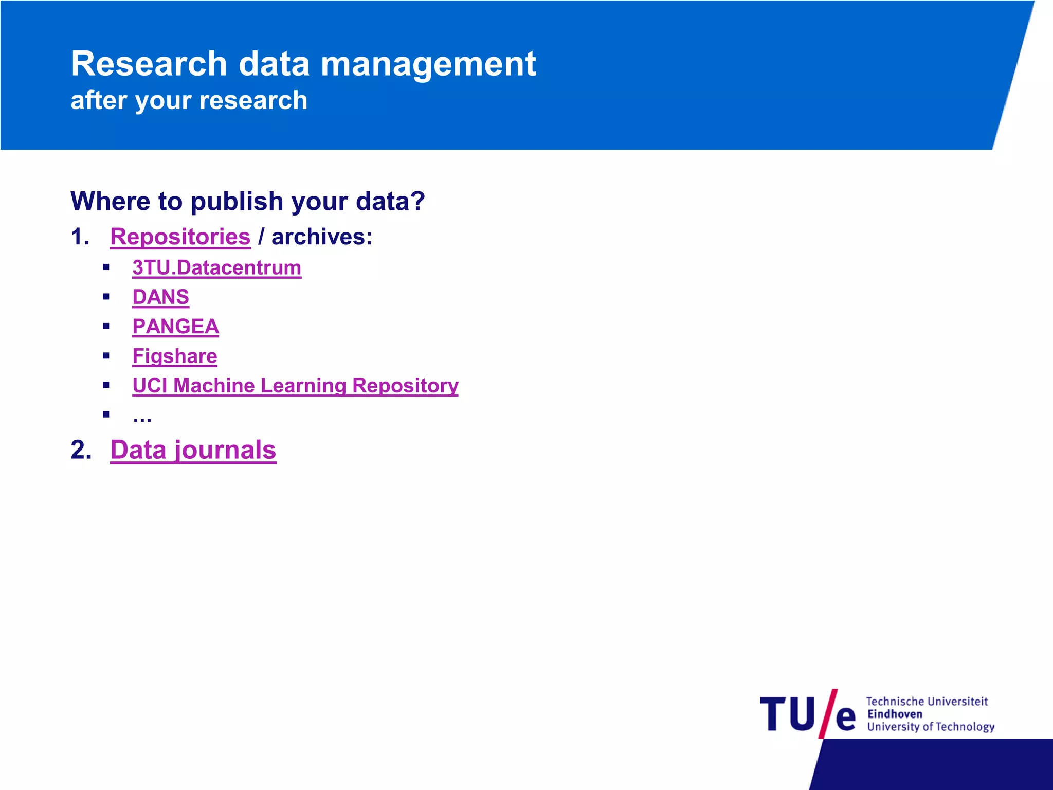 Research data management
after your research

Where to publish your data?
1. Repositories / archives:







3TU.Datacentrum
DANS
PANGEA
Figshare
UCI Machine Learning Repository
…

2. Data journals

 