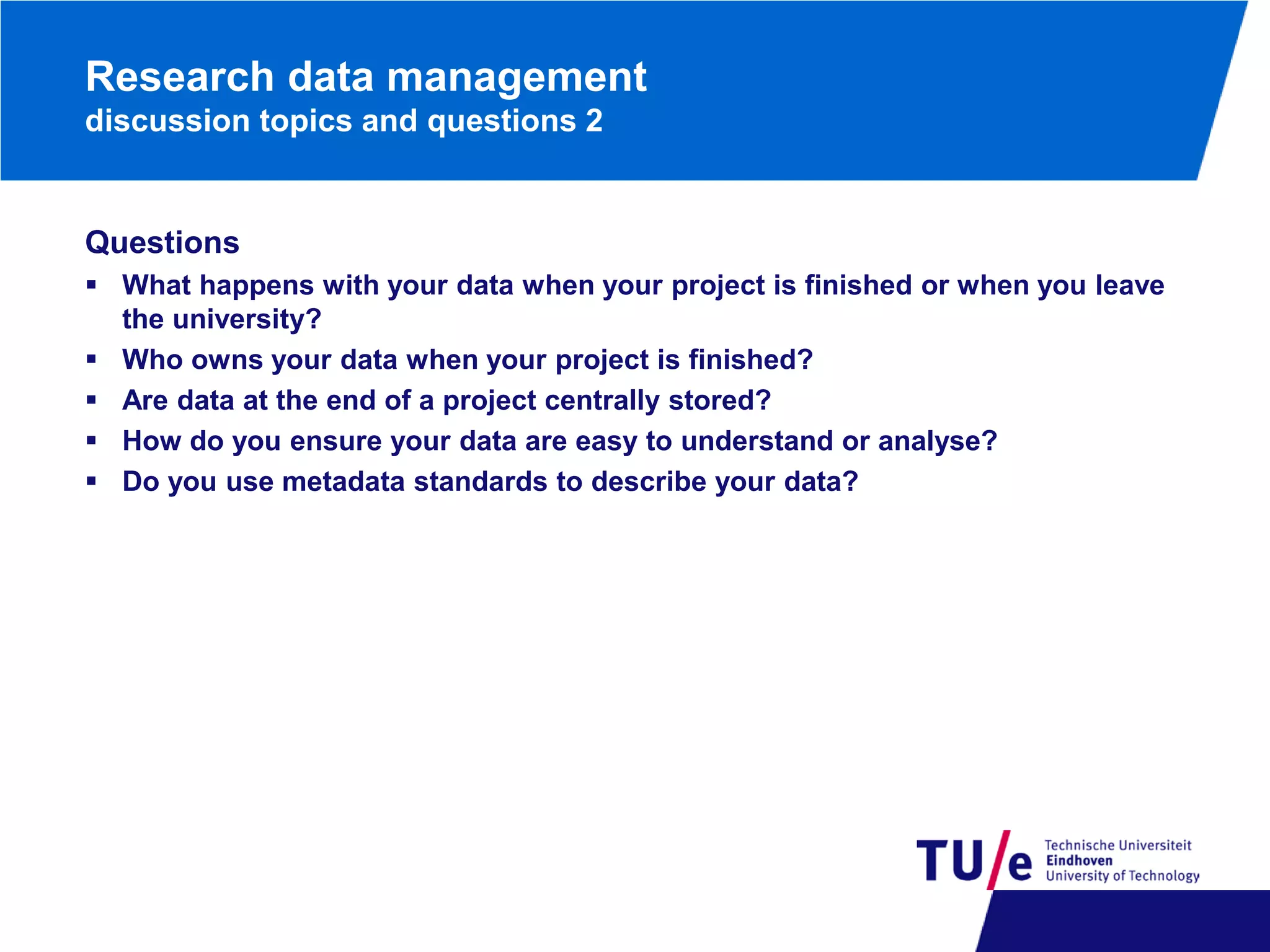 Research data management
discussion topics and questions 2

Questions
 What happens with your data when your project is finished or when you leave
the university?
 Who owns your data when your project is finished?
 Are data at the end of a project centrally stored?
 How do you ensure your data are easy to understand or analyse?
 Do you use metadata standards to describe your data?

 