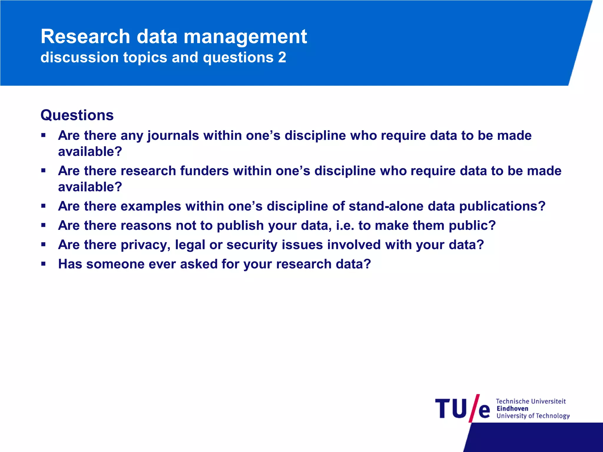 Research data management
discussion topics and questions 2

Questions
 Are there any journals within one’s discipline who require data to be made
available?
 Are there research funders within one’s discipline who require data to be made
available?
 Are there examples within one’s discipline of stand-alone data publications?
 Are there reasons not to publish your data, i.e. to make them public?
 Are there privacy, legal or security issues involved with your data?
 Has someone ever asked for your research data?

 