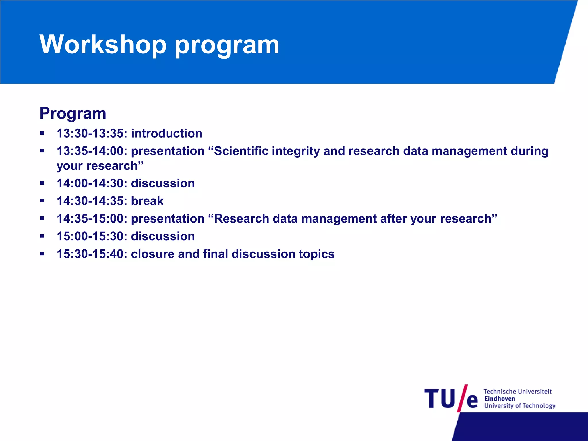 Workshop program
Program
 13:30-13:35: introduction
 13:35-14:00: presentation “Scientific integrity and research data management during
your research”
 14:00-14:30: discussion
 14:30-14:35: break
 14:35-15:00: presentation “Research data management after your research”
 15:00-15:30: discussion
 15:30-15:40: closure and final discussion topics

 