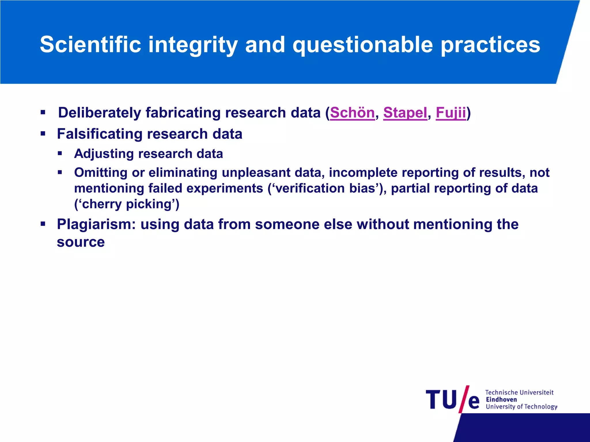Scientific integrity and questionable practices
 Deliberately fabricating research data (Schön, Stapel, Fujii)
 Falsificating research data
 Adjusting research data
 Omitting or eliminating unpleasant data, incomplete reporting of results, not
mentioning failed experiments (‘verification bias’), partial reporting of data
(‘cherry picking’)

 Plagiarism: using data from someone else without mentioning the
source

 