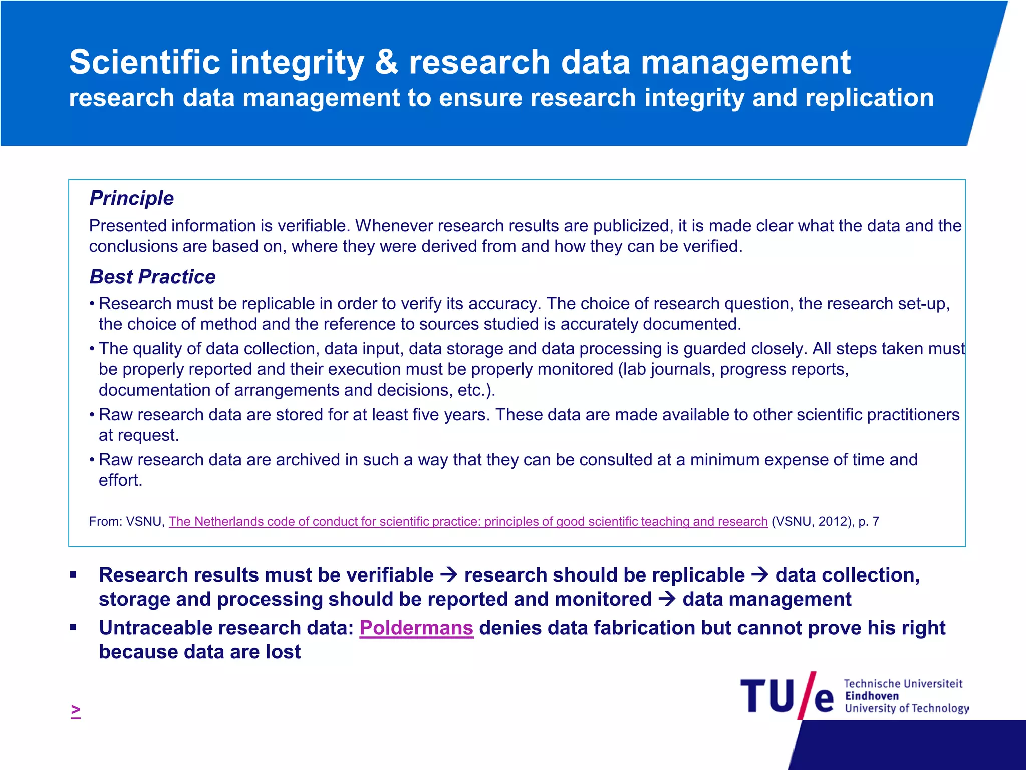 Scientific integrity & research data management
research data management to ensure research integrity and replication

Principle
Presented information is verifiable. Whenever research results are publicized, it is made clear what the data and the
conclusions are based on, where they were derived from and how they can be verified.

Best Practice
• Research must be replicable in order to verify its accuracy. The choice of research question, the research set-up,
the choice of method and the reference to sources studied is accurately documented.
• The quality of data collection, data input, data storage and data processing is guarded closely. All steps taken must
be properly reported and their execution must be properly monitored (lab journals, progress reports,
documentation of arrangements and decisions, etc.).
• Raw research data are stored for at least five years. These data are made available to other scientific practitioners
at request.
• Raw research data are archived in such a way that they can be consulted at a minimum expense of time and
effort.
From: VSNU, The Netherlands code of conduct for scientific practice: principles of good scientific teaching and research (VSNU, 2012), p. 7




>

Research results must be verifiable  research should be replicable  data collection,
storage and processing should be reported and monitored  data management
Untraceable research data: Poldermans denies data fabrication but cannot prove his right
because data are lost

 